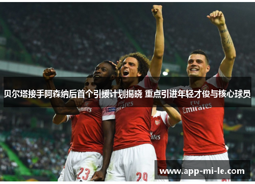 贝尔塔接手阿森纳后首个引援计划揭晓 重点引进年轻才俊与核心球员