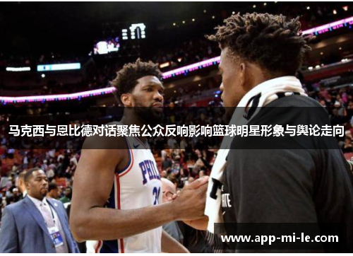 马克西与恩比德对话聚焦公众反响影响篮球明星形象与舆论走向