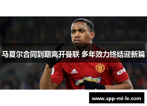 马夏尔合同到期离开曼联 多年效力终结迎新篇